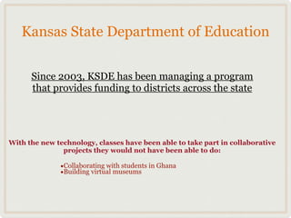 Kansas State Department of Education

      Since 2003, KSDE has been managing a program
      that provides funding to districts across the state




With the new technology, classes have been able to take part in collaborative
               projects they would not have been able to do:

              •Collaborating with students in Ghana
              •Building virtual museums
 