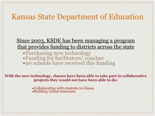 Kansas State Department of Education

      Since 2003, KSDE has been managing a program
      that provides funding to districts across the state
        •Purchasing new technology
        •Funding for facilitators/ coaches
        •90 schools have received this funding
With the new technology, classes have been able to take part in collaborative
               projects they would not have been able to do:

              •Collaborating with students in Ghana
              •Building virtual museums
 