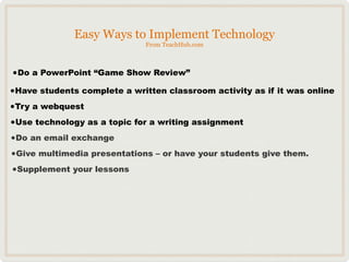 Easy Ways to Implement Technology
                              From TeachHub.com



•Do a PowerPoint “Game Show Review”
•Have students complete a written classroom activity as if it was online
•Try a webquest
•Use technology as a topic for a writing assignment
•Do an email exchange
•Give multimedia presentations – or have your students give them.
•Supplement your lessons
 