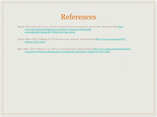References
Haynes, Kim. (n.d.). K-12 news, lessons & shared resources by teachers, for teachers. Retrieved from http://
      www.auburnschl.edu/education/components/whatsnew/default.php?
      sectiondetailid=4&itemID=2884&viewType=detail

Krings, Mike. (2012, February 21). Ku the university of kansas. Retrieved from http://www.news.ku.edu/2012/
       february/22/trc.shtml

Muir, Mike. (2012, February 15). Auburn school department. Retrieved from http://www.auburnschl.edu/education/
       components/whatsnew/default.php?sectiondetailid=4&itemID=2884&viewType=detail
 
