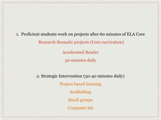 1. Proficient students work on projects after 60 minutes of ELA Core
           Research thematic projects (Core curriculum)

                        Accelerated Reader
                         30 minutes daily


          2. Strategic Intervention (30-40 minutes daily)
                      Project based learning
                            Scaffolding
                           Small groups
                           Computer lab
 
