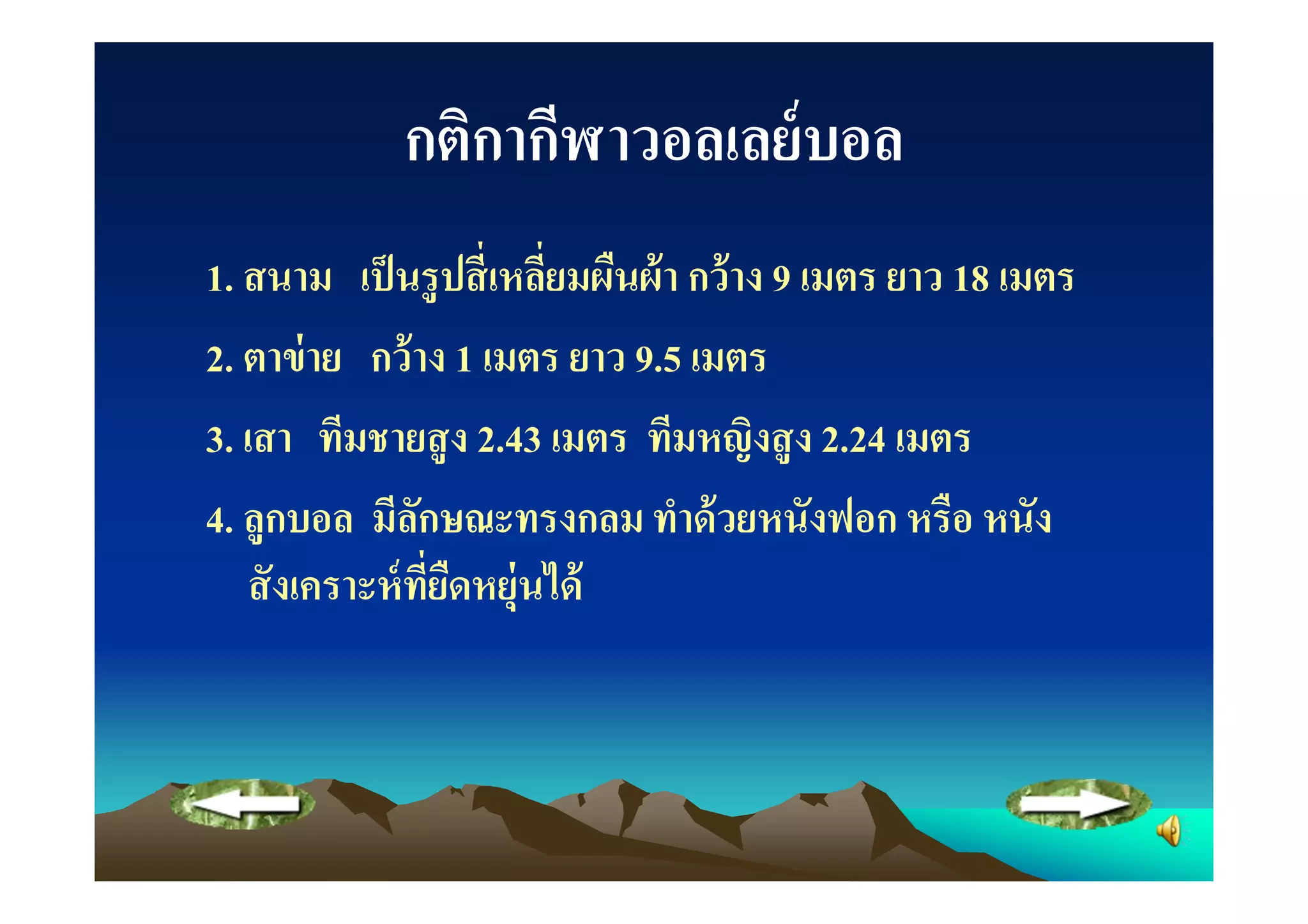 กติกากีฬาวอลเลย์ บอล
1. สนาม เป็ นรู ปสี เหลียมผืนผ้ า กว้ าง 9 เมตร ยาว 18 เมตร
2. ตาข่ าย กว้ าง 1 เมตร ยาว 9.5 เมตร
3. เสา ทีมชายสู ง 2.43 เมตร ทีมหญิงสู ง 2.24 เมตร
4. ลูกบอล มีลกษณะทรงกลม ทําด้ วยหนังฟอก หรือ หนัง
                 ั
    สั งเคราะห์ ทยืดหยุ่นได้
                   ี
 