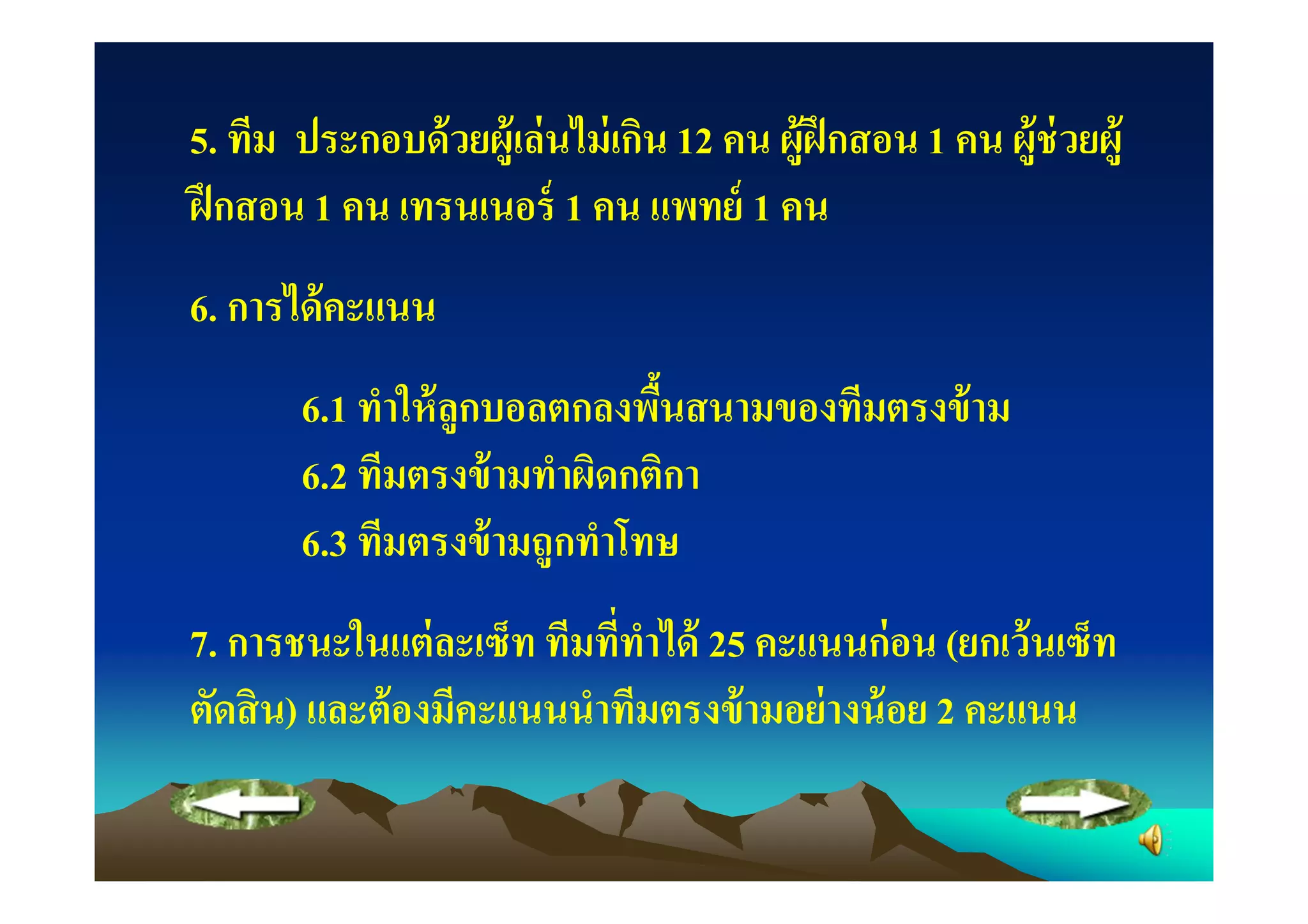 5. ทีม ประกอบด้ วยผู้เล่ นไม่ เกิน 12 คน ผู้ฝึกสอน 1 คน ผู้ช่วยผู้
ฝึ กสอน 1 คน เทรนเนอร์ 1 คน แพทย์ 1 คน
6. การได้ คะแนน
       6.1 ทําให้ ลูกบอลตกลงพืนสนามของทีมตรงข้ าม
                              "
       6.2 ทีมตรงข้ ามทําผิดกติกา
       6.3 ทีมตรงข้ ามถูกทําโทษ
7. การชนะในแต่ ละเซ็ท ทีมทีทําได้ 25 คะแนนก่ อน (ยกเว้ นเซ็ท
ตัดสิ น) และต้ องมีคะแนนนําทีมตรงข้ ามอย่ างน้ อย 2 คะแนน
 