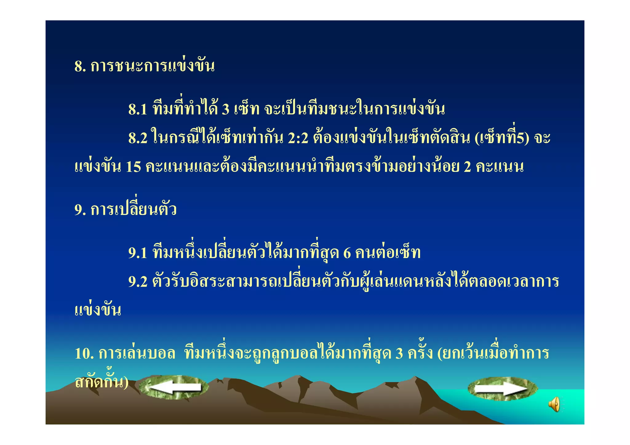 8. การชนะการแข่ งขัน
         8.1 ทีมทีทําได้ 3 เซ็ท จะเป็ นทีมชนะในการแข่ งขัน
         8.2 ในกรณีได้ เซ็ทเท่ ากัน 2:2 ต้ องแข่ งขันในเซ็ทตัดสิ น (เซ็ทที5) จะ
แข่ งขัน 15 คะแนนและต้ องมีคะแนนนําทีมตรงข้ ามอย่ างน้ อย 2 คะแนน
9. การเปลียนตัว
           9.1 ทีมหนึงเปลียนตัวได้ มากทีสุ ด 6 คนต่ อเซ็ท
           9.2 ตัวรับอิสระสามารถเปลียนตัวกับผู้เล่ นแดนหลังได้ ตลอดเวลาการ
แข่ งขัน
10. การเล่ นบอล ทีมหนึงจะถูกลูกบอลได้ มากทีสุ ด 3 ครั"ง (ยกเว้ นเมือทําการ
สกัดกั"น)
 