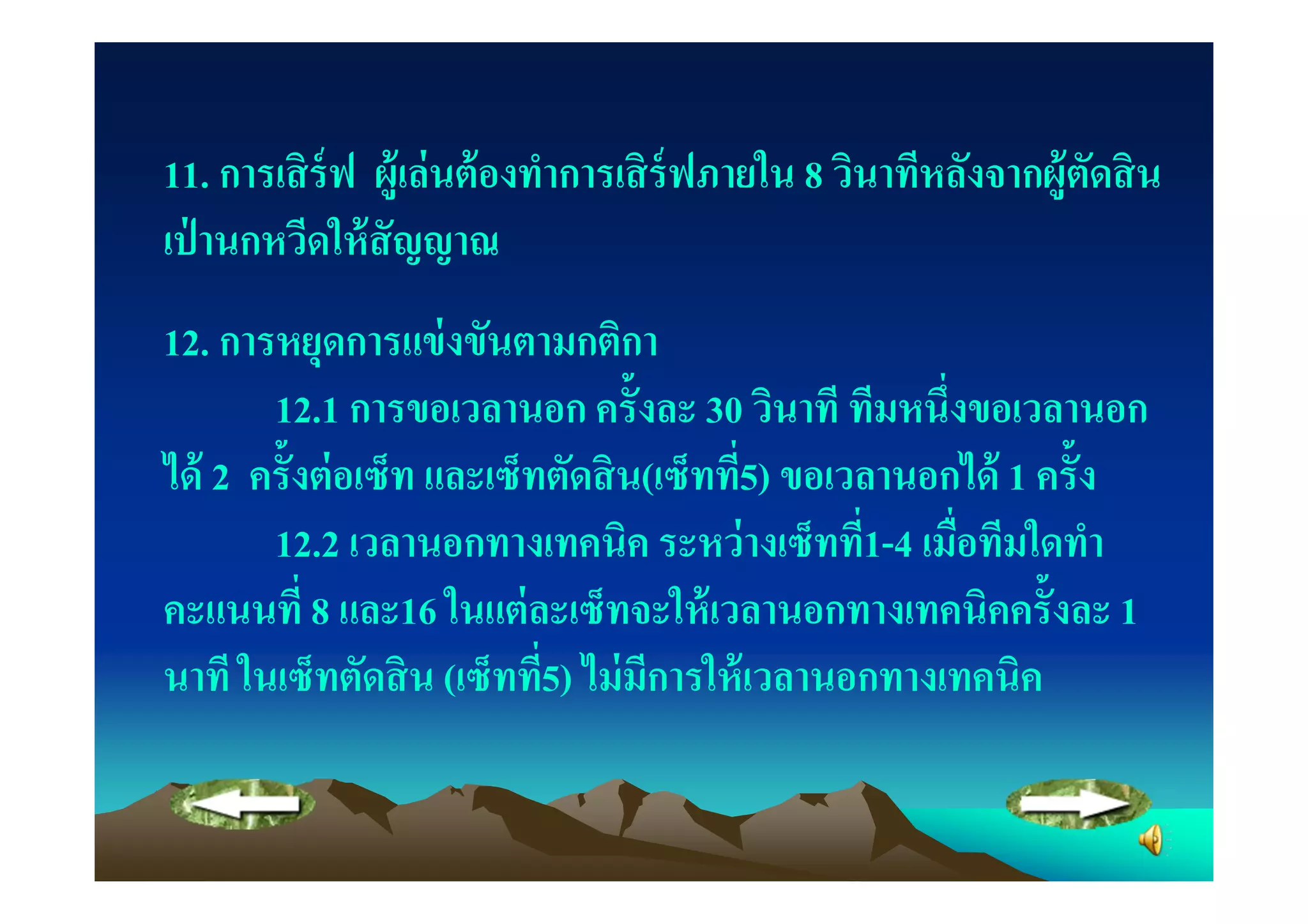 11. การเสิ ร์ฟ ผู้เล่ นต้ องทําการเสิ ร์ฟภายใน 8 วินาทีหลังจากผู้ตดสิ น
                                                                  ั
เป่ านกหวีดให้ สัญญาณ
12. การหยุดการแข่ งขันตามกติกา
       12.1 การขอเวลานอก ครั"งละ 30 วินาที ทีมหนึงขอเวลานอก
ได้ 2 ครั"งต่ อเซ็ท และเซ็ทตัดสิ น(เซ็ทที5) ขอเวลานอกได้ 1 ครั"ง
       12.2 เวลานอกทางเทคนิค ระหว่ างเซ็ทที1-4 เมือทีมใดทํา
คะแนนที 8 และ16 ในแต่ ละเซ็ทจะให้ เวลานอกทางเทคนิคครั"งละ 1
นาที ในเซ็ทตัดสิ น (เซ็ทที5) ไม่ มีการให้ เวลานอกทางเทคนิค
 