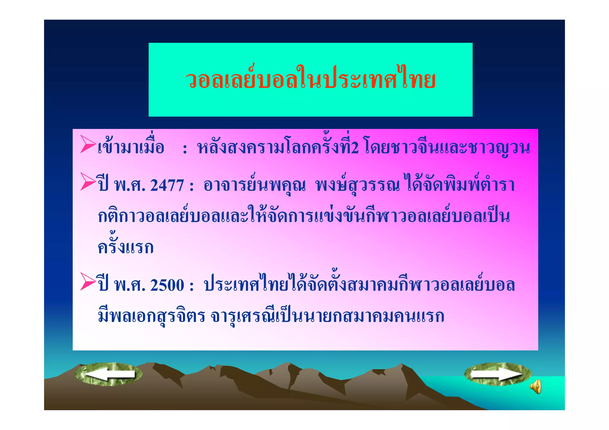 วอลเลย์ บอลในประเทศไทย
เข้ ามาเมือ : หลังสงครามโลกครั"งที2 โดยชาวจีนและชาวญวน
ปี พ.ศ. 2477 : อาจารย์ นพคุณ พงษ์ สุวรรณ ได้ จดพิมพ์ ตารา
                                              ั       ํ
กติกาวอลเลย์ บอลและให้ จดการแข่ งขันกีฬาวอลเลย์ บอลเป็ น
                          ั
ครั"งแรก
ปี พ.ศ. 2500 : ประเทศไทยได้ จดตั"งสมาคมกีฬาวอลเลย์ บอล
                                ั
มีพลเอกสุ รจิตร จารุ เศรณีเป็ นนายกสมาคมคนแรก
 