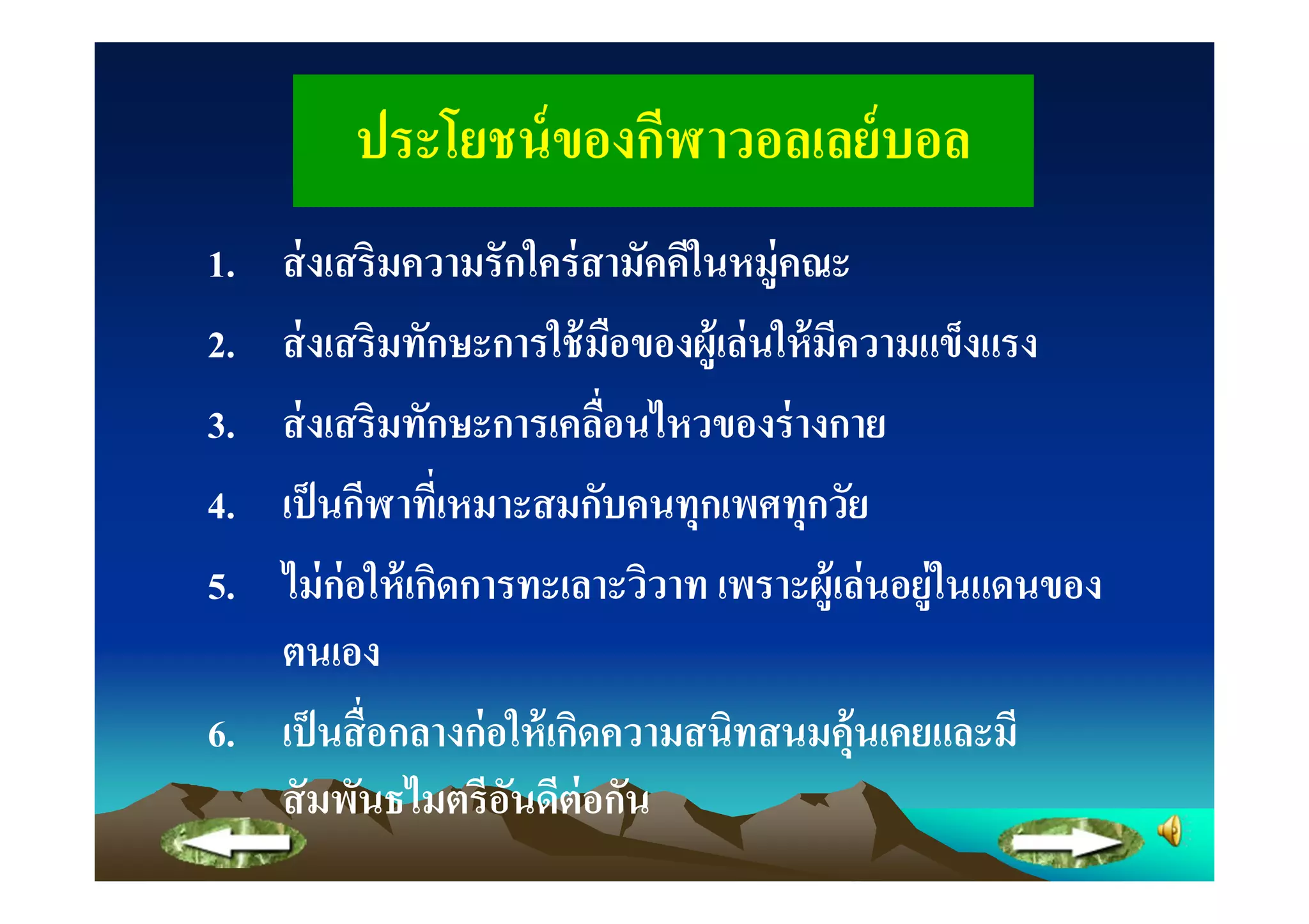 ประโยชน์ ของกีฬาวอลเลย์ บอล
1. ส่ งเสริมความรักใคร่ สามัคคีในหมู่คณะ
2. ส่ งเสริมทักษะการใช้ มือของผู้เล่ นให้ มีความแข็งแรง
3. ส่ งเสริมทักษะการเคลือนไหวของร่ างกาย
4. เป็ นกีฬาทีเหมาะสมกับคนทุกเพศทุกวัย
5. ไม่ ก่อให้ เกิดการทะเลาะวิวาท เพราะผู้เล่ นอยู่ในแดนของ
   ตนเอง
6. เป็ นสื อกลางก่ อให้ เกิดความสนิทสนมคุ้นเคยและมี
   สั มพันธไมตรีอนดีต่อกัน
                     ั
 