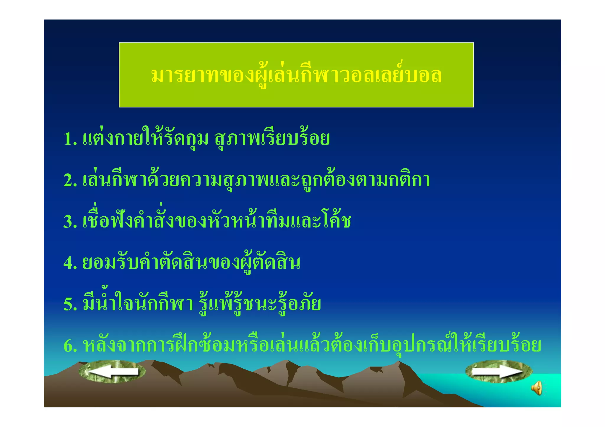 มารยาทของผู้เล่ นกีฬาวอลเลย์ บอล
1. แต่ งกายให้ รัดกุม สุ ภาพเรียบร้ อย
2. เล่ นกีฬาด้ วยความสุ ภาพและถูกต้ องตามกติกา
3. เชือฟังคําสั งของหัวหน้ าทีมและโค้ ช
4. ยอมรับคําตัดสิ นของผู้ตดสิ น  ั
5. มีนําใจนักกีฬา รู้ แพ้ ร้ ู ชนะรู้ อภัย
        "
6. หลังจากการฝึ กซ้ อมหรือเล่ นแล้ วต้ องเก็บอุปกรณ์ ให้ เรียบร้ อย
 