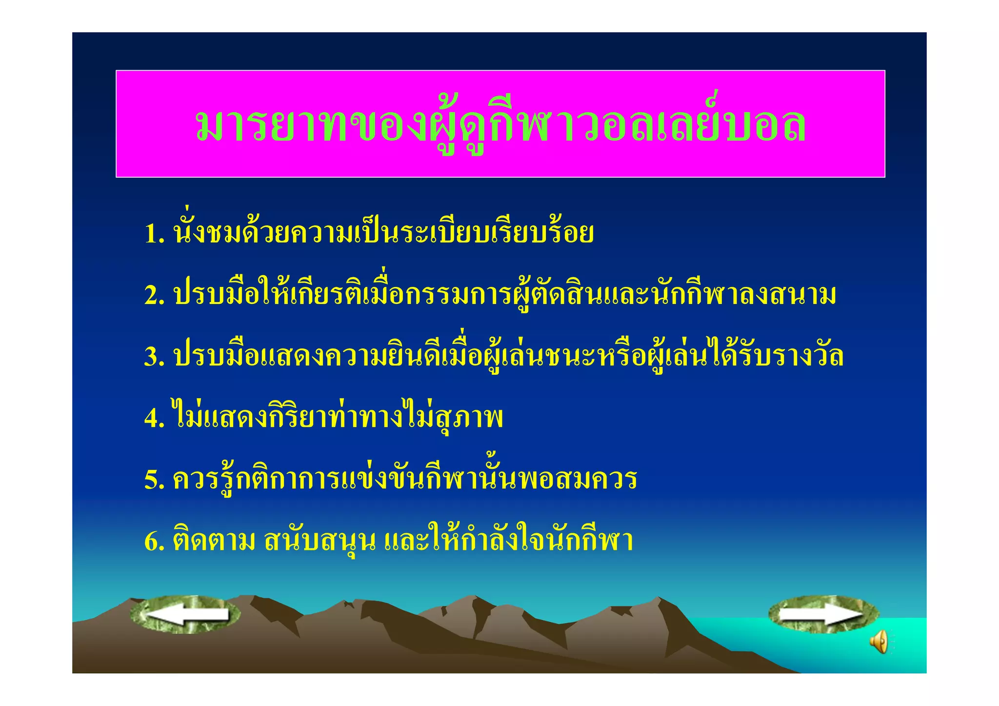 มารยาทของผ้ ูดูกฬาวอลเลย์ บอล
                    ี
1. นังชมด้ วยความเป็ นระเบียบเรียบร้ อย
2. ปรบมือให้ เกียรติเมือกรรมการผู้ตดสิ นและนักกีฬาลงสนาม
                                    ั
3. ปรบมือแสดงความยินดีเมือผู้เล่ นชนะหรือผู้เล่ นได้ รับรางวัล
4. ไม่ แสดงกิริยาท่ าทางไม่ สุภาพ
5. ควรรู้ กติกาการแข่ งขันกีฬานั"นพอสมควร
6. ติดตาม สนับสนุน และให้ กาลังใจนักกีฬา
                               ํ
 