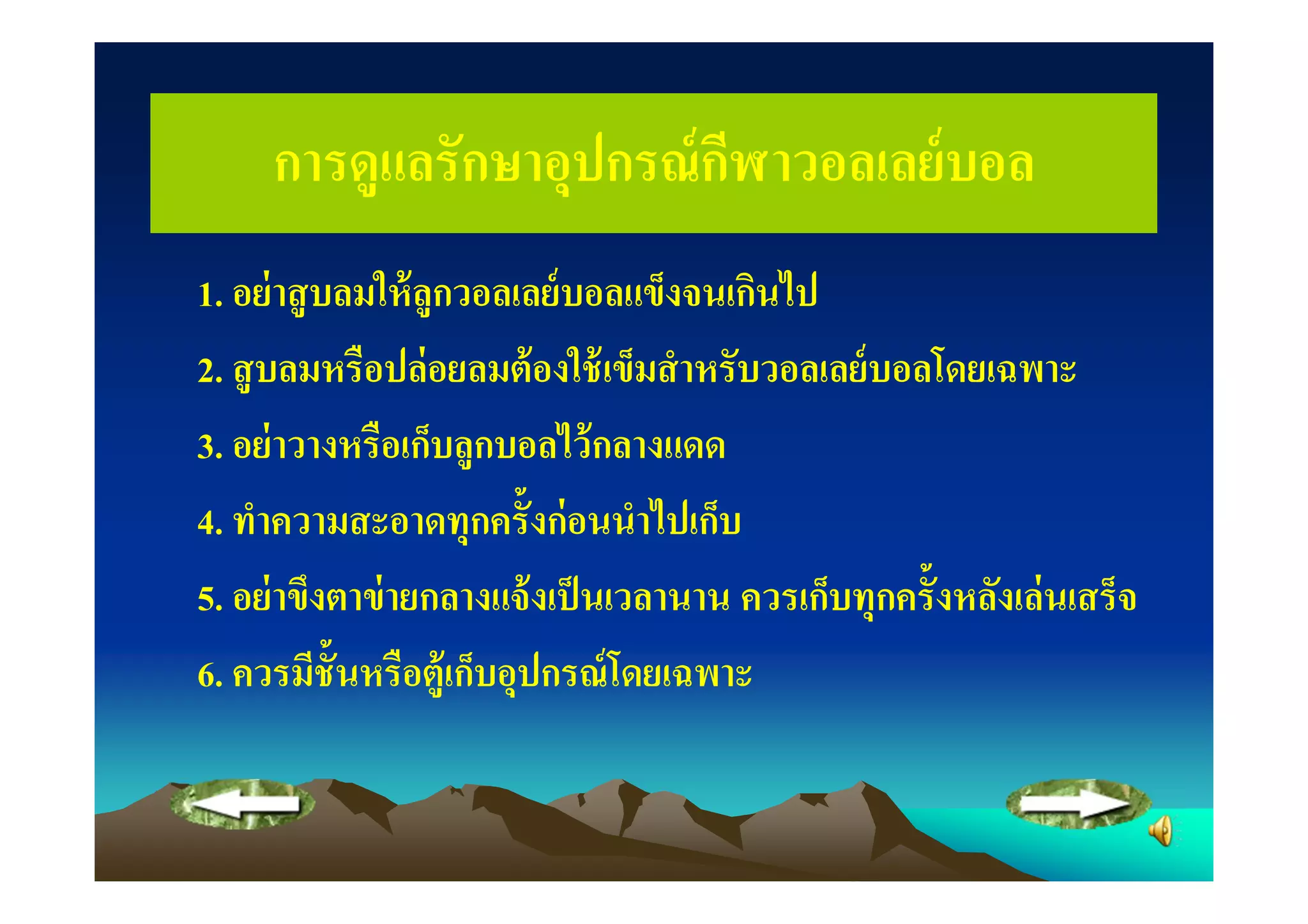 การดูแลรักษาอุปกรณ์ กฬาวอลเลย์ บอล
                          ี
1. อย่ าสู บลมให้ ลูกวอลเลย์ บอลแข็งจนเกินไป
2. สู บลมหรือปล่ อยลมต้ องใช้ เข็มสํ าหรับวอลเลย์ บอลโดยเฉพาะ
3. อย่ าวางหรือเก็บลูกบอลไว้ กลางแดด
4. ทําความสะอาดทุกครั"งก่ อนนําไปเก็บ
5. อย่ าขึงตาข่ ายกลางแจ้ งเป็ นเวลานาน ควรเก็บทุกครั"งหลังเล่ นเสร็จ
6. ควรมีช"ันหรือตู้เก็บอุปกรณ์ โดยเฉพาะ
 