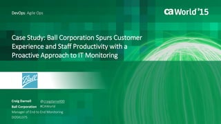 Case Study: Ball Corporation Spurs Customer
Experience and Staff Productivity with a
Proactive Approach to IT Monitoring
Craig Darnell
DevOps: Agile Ops
Ball Corporation
Manager of End to End Monitoring
DO5X137S
@craigdarnell00
#CAWorld
 