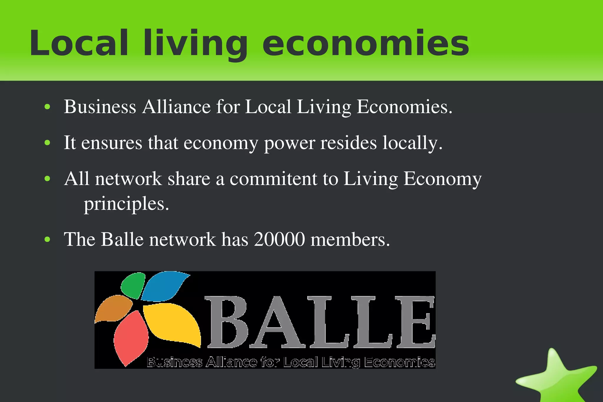 Local living economies
● Business Alliance for Local Living Economies.
● It ensures that economy power resides locally.
● All network share a commitent to Living Economy
principles.
● The Balle network has 20000 members.