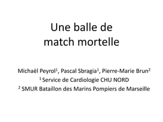 Une balle de
match mortelle
Michaël Peyrol1, Pascal Sbragia1, Pierre-Marie Brun2
1 Service de Cardiologie CHU NORD
2 SMUR Bataillon des Marins Pompiers de Marseille
 