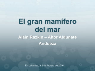 El gran mamífero
del mar
Alain Razkin – Aitor Aldunate
Andueza
En Lakuntza, a 2 de febrero de 2016
 