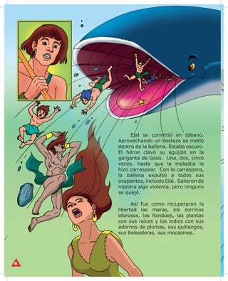 Elal pensó que el mejor lugar
para la ballena no era la tierra sino el
agua.
	 Transformó sus patas en un
par de aletas y la mandó a vivir
en el mar, con orden de no tragar
nada que fuera más grande que un
huevo de langostino enano. Por eso,
ahora ella se alimenta sólo de cosas
minúsculas.

 