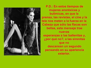 P.D.: En estos tiempos de mujeres anoréxicas y bulímicas, en que la  prensa, las revistas, el cine y la tele nos meten a la fuerza en la  Cabeza que sólo las flacas son bellas, este mensaje trae nuevas  esperanzas a las ballenitas y, ¿por qué no?, a las sirenitas que no  descansan un segundo pensando en su apariencia exterior.  