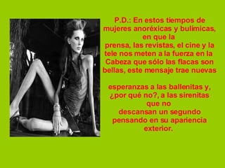 P.D.: En estos tiempos de mujeres anoréxicas y bulímicas, en que la  prensa, las revistas, el cine y la tele nos meten a la fuerza en la  Cabeza que sólo las flacas son bellas, este mensaje trae nuevas  esperanzas a las ballenitas y, ¿por qué no?, a las sirenitas que no  descansan un segundo pensando en su apariencia exterior.  