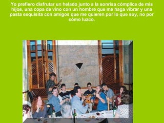 Yo prefiero disfrutar un helado junto a la sonrisa cómplice de mis  hijos, una copa de vino con un hombre que me haga vibrar y una  pasta exquisita con amigos que me quieren por lo que soy, no por  cómo luzco.  