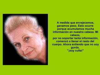 A medida que envejecemos, ganamos peso. Esto ocurre  porque acumulamos mucha información en nuestra cabeza. Mi cabeza,  por no soportar tanta información, comenzó a llenar el resto del  cuerpo. Ahora entiendo que no soy gorda,  "¡soy culta!” 