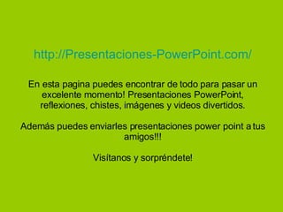 http://Presentaciones-PowerPoint.com/ En esta pagina puedes encontrar de todo para pasar un excelente momento! Presentaciones PowerPoint, reflexiones, chistes, imágenes y videos divertidos. Además puedes enviarles presentaciones power point a tus amigos!!! Visítanos y sorpréndete! 