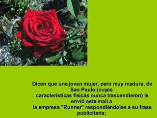 Dicen que una joven mujer, pero muy madura, de Sao Paulo (cuyas  características físicas nunca trascendieron) le envió este mail a  la empresa "Runner" respondiéndoles a su frase publicitaria:  