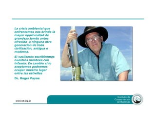 www.icb.org.ar
La crisis ambiental que
enfrentamos nos brinda la
mayor oportunidad de
grandeza jamás antes
ofrecida a ninguna otra
generación de toda
civilización, antigua o
moderna.
Si vacilamos escribiremos
nuestros nombres con
infamia. En cambio si lo
aceptamos podremos
ocupar nuestro lugar
entre las estrellas
Dr. Roger Payne
 