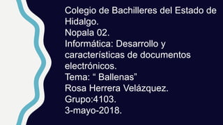 Colegio de Bachilleres del Estado de
Hidalgo.
Nopala 02.
Informática: Desarrollo y
características de documentos
electrónicos.
Tema: “ Ballenas”
Rosa Herrera Velázquez.
Grupo:4103.
3-mayo-2018.
 