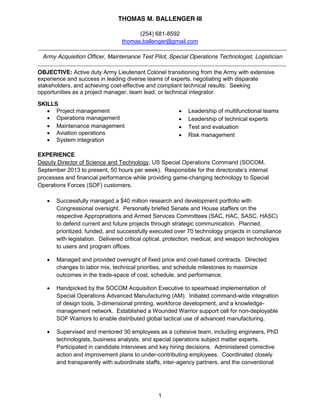 THOMAS M. BALLENGER III
1
(254) 681-8592
thomas.ballenger@gmail.com
Army Acquisition Officer, Maintenance Test Pilot, Special Operations Technologist, Logistician
OBJECTIVE: Active duty Army Lieutenant Colonel transitioning from the Army with extensive
experience and success in leading diverse teams of experts, negotiating with disparate
stakeholders, and achieving cost-effective and compliant technical results. Seeking
opportunities as a project manager, team lead, or technical integrator.
SKILLS
Project management
Operations management
Maintenance management
Aviation operations
System integration
Leadership of multifunctional teams
Leadership of technical experts
Test and evaluation
Risk management
EXPERIENCE
Deputy Director of Science and Technology, US Special Operations Command (SOCOM,
September 2013 to present, 50 hours per week). Responsible for the directorate’s internal
processes and financial performance while providing game-changing technology to Special
Operations Forces (SOF) customers.
Successfully managed a $40 million research and development portfolio with
Congressional oversight. Personally briefed Senate and House staffers on the
respective Appropriations and Armed Services Committees (SAC, HAC, SASC, HASC)
to defend current and future projects through strategic communication. Planned,
prioritized, funded, and successfully executed over 70 technology projects in compliance
with legislation. Delivered critical optical, protection, medical, and weapon technologies
to users and program offices.
Managed and provided oversight of fixed price and cost-based contracts. Directed
changes to labor mix, technical priorities, and schedule milestones to maximize
outcomes in the trade-space of cost, schedule, and performance.
Handpicked by the SOCOM Acquisition Executive to spearhead implementation of
Special Operations Advanced Manufacturing (AM). Initiated command-wide integration
of design tools, 3-dimensional printing, workforce development, and a knowledge-
management network. Established a Wounded Warrior support cell for non-deployable
SOF Warriors to enable distributed global tactical use of advanced manufacturing.
Supervised and mentored 30 employees as a cohesive team, including engineers, PhD
technologists, business analysts, and special operations subject matter experts.
Participated in candidate interviews and key hiring decisions. Administered corrective
action and improvement plans to under-contributing employees. Coordinated closely
and transparently with subordinate staffs, inter-agency partners, and the conventional
 