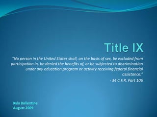 Title IX &quot;No person in the United States shall, on the basis of sex, be excluded from participation in, be denied the benefits of, or be subjected to discrimination under any education program or activity receiving federal financial assistance.” - 34 C.F.R. Part 106 Kyla Ballentine August 2009 