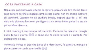 🇨🇴🇸🇦 🇫🇦🇨🇨🇮🇦🇲🇴 🇦 🇨🇦🇸🇦
Noi a casa cuciniamo poi sistemo la camera, però c’è da dire che ho tante
cose da fare perchè a maggio cambio casa quindi non mi annoio nel fare
gli scatoloni. Quando ho da studiare studio, oppure guardo la TV, ma
nella mia giornata faccio un po di ginnastica, sento i miei parenti e sto un
pò in videochiamata.
I miei compagni raccontano ad esempio: Eleonora fa palestra, mangia
quasi tutto il giorno 😂😂 e come me fa video lezioni e i compiti. Poi
guarda film e gioca.
Tommaso invece ci dice che gioca alla Playstation, fa palestra, mangia e
gioca costretto con le sue sorelle 😂😂
 