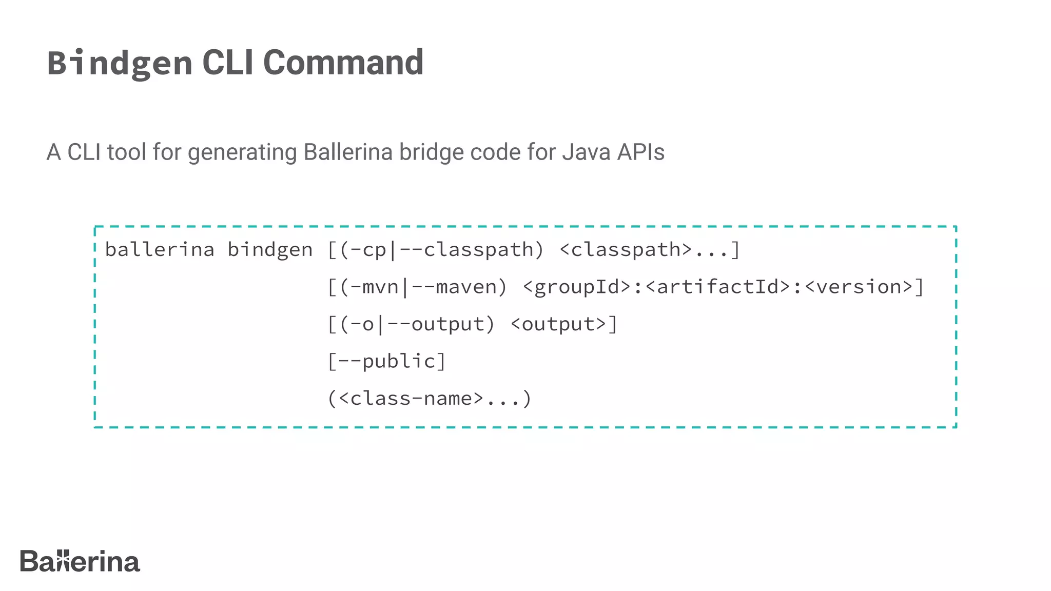 Bindgen CLI Command
A CLI tool for generating Ballerina bridge code for Java APIs
ballerina bindgen [(-cp|--classpath) <classpath>...]
[(-mvn|--maven) <groupId>:<artifactId>:<version>]
[(-o|--output) <output>]
[--public]
(<class-name>...)
 