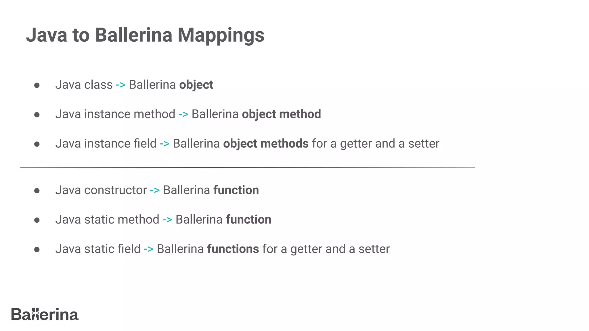 Java to Ballerina Mappings
● Java class -> Ballerina object
● Java instance method -> Ballerina object method
● Java instance ﬁeld -> Ballerina object methods for a getter and a setter
● Java constructor -> Ballerina function
● Java static method -> Ballerina function
● Java static ﬁeld -> Ballerina functions for a getter and a setter
 