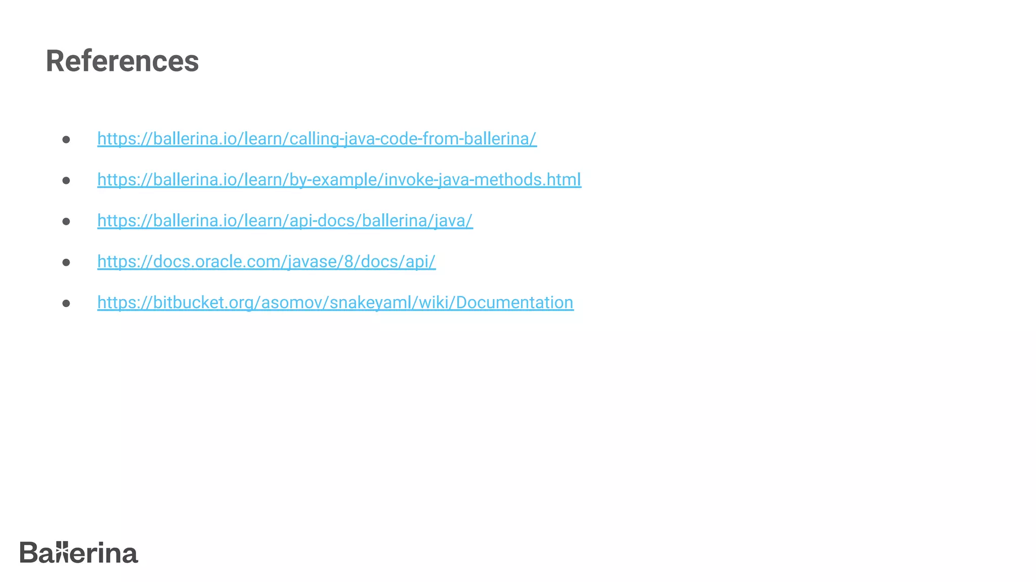 References
● https://ballerina.io/learn/calling-java-code-from-ballerina/
● https://ballerina.io/learn/by-example/invoke-java-methods.html
● https://ballerina.io/learn/api-docs/ballerina/java/
● https://docs.oracle.com/javase/8/docs/api/
● https://bitbucket.org/asomov/snakeyaml/wiki/Documentation
 