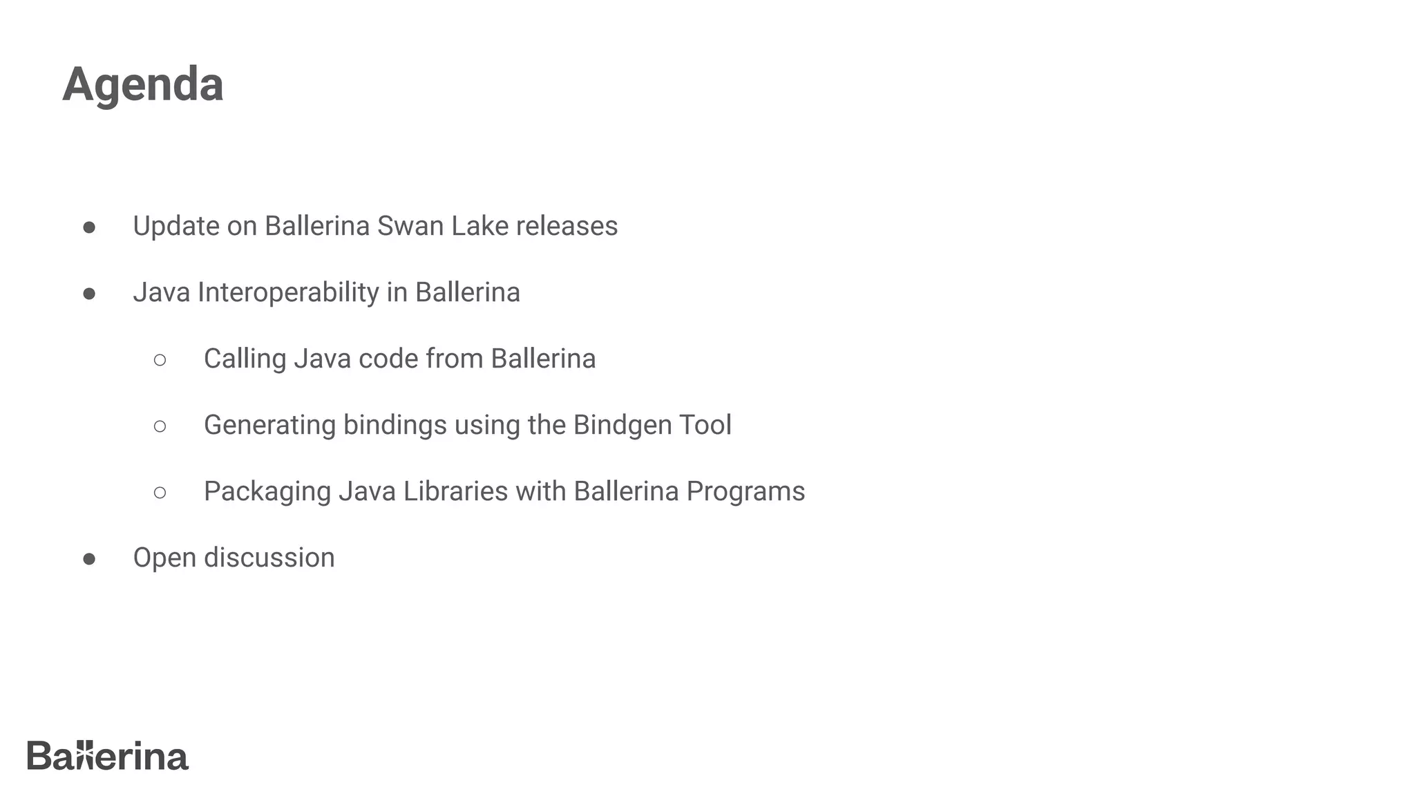 Agenda
● Update on Ballerina Swan Lake releases
● Java Interoperability in Ballerina
○ Calling Java code from Ballerina
○ Generating bindings using the Bindgen Tool
○ Packaging Java Libraries with Ballerina Programs
● Open discussion
 