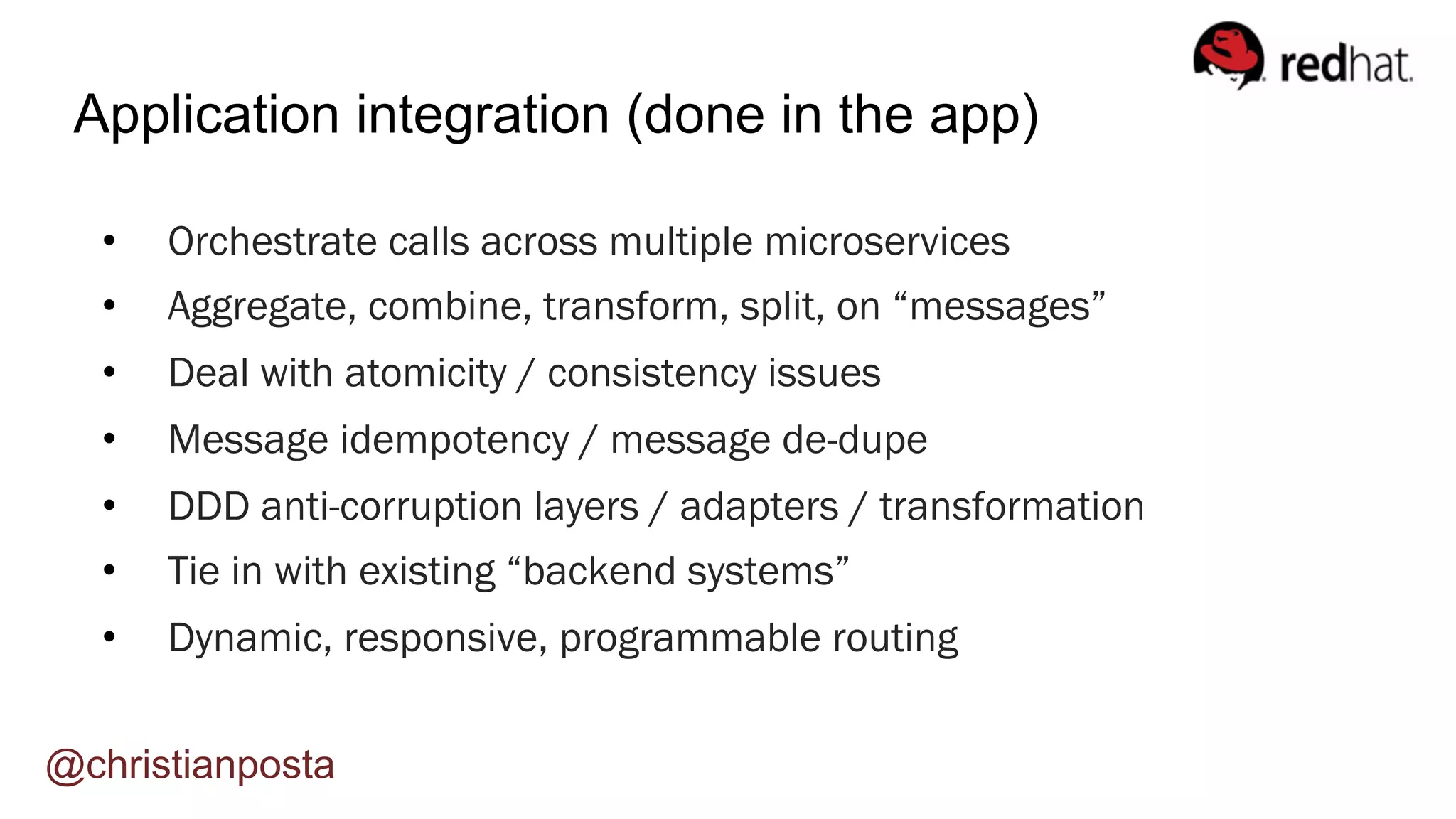 •  Orchestrate calls across multiple microservices
•  Aggregate, combine, transform, split, on “messages”
•  Deal with atomicity / consistency issues
•  Message idempotency / message de-dupe
•  DDD anti-corruption layers / adapters / transformation
•  Tie in with existing “backend systems”
•  Dynamic, responsive, programmable routing
Application integration (done in the app)
@christianposta
 