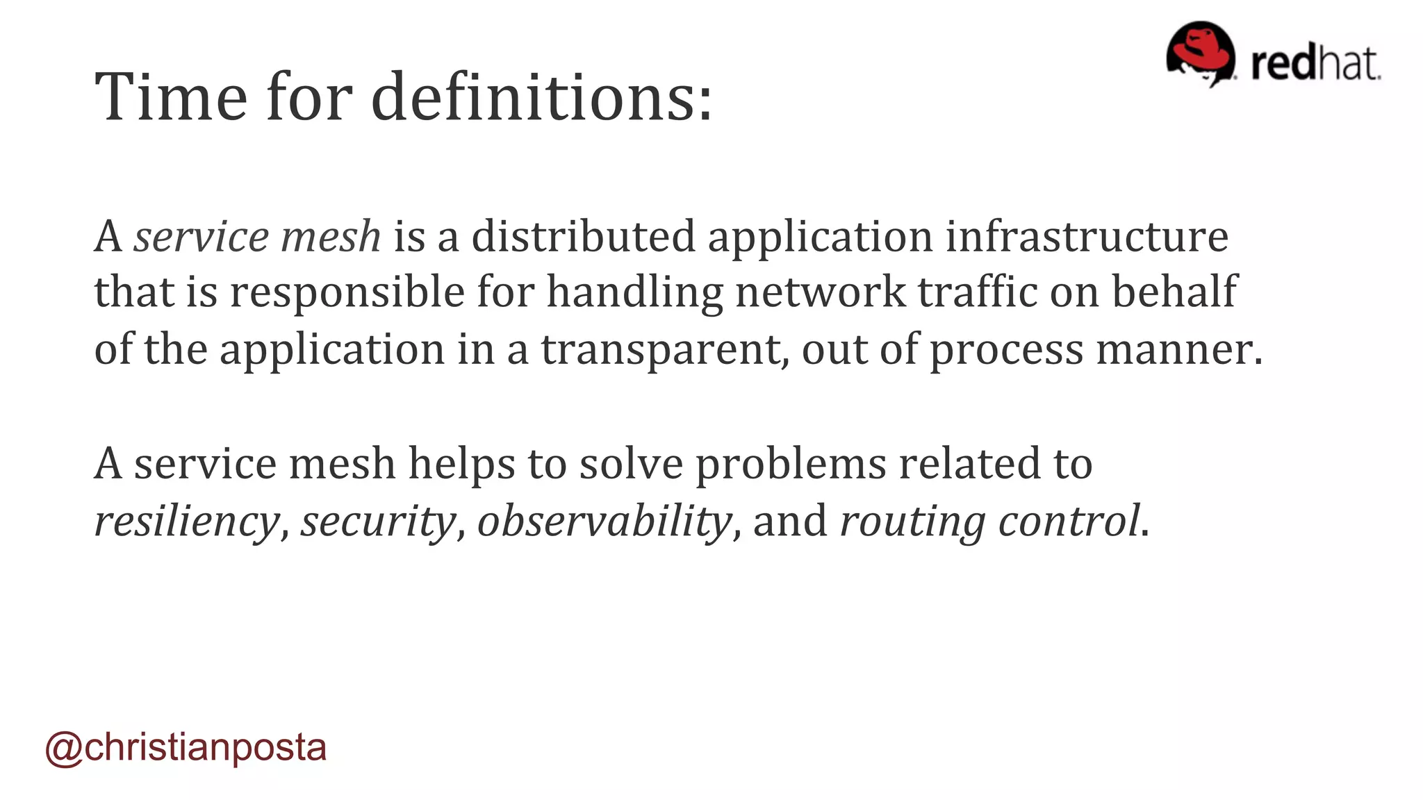 A	service	mesh	is	a	distributed	application	infrastructure		
that	is	responsible	for	handling	network	trafIic	on	behalf		
of	the	application	in	a	transparent,	out	of	process	manner.	
	
A	service	mesh	helps	to	solve	problems	related	to		
resiliency,	security,	observability,	and	routing	control.		
@christianposta
Time	for	deIinitions:	
 