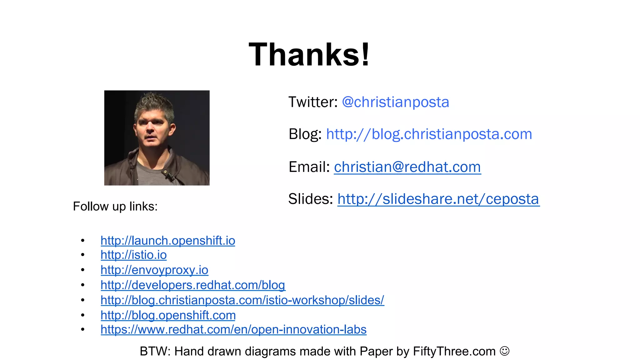 Thanks!
BTW: Hand drawn diagrams made with Paper by FiftyThree.com ☺
Twitter: @christianposta
Blog: http://blog.christianposta.com
Email: christian@redhat.com
Slides: http://slideshare.net/cepostaFollow up links:
•  http://launch.openshift.io
•  http://istio.io
•  http://envoyproxy.io
•  http://developers.redhat.com/blog
•  http://blog.christianposta.com/istio-workshop/slides/
•  http://blog.openshift.com
•  https://www.redhat.com/en/open-innovation-labs
 