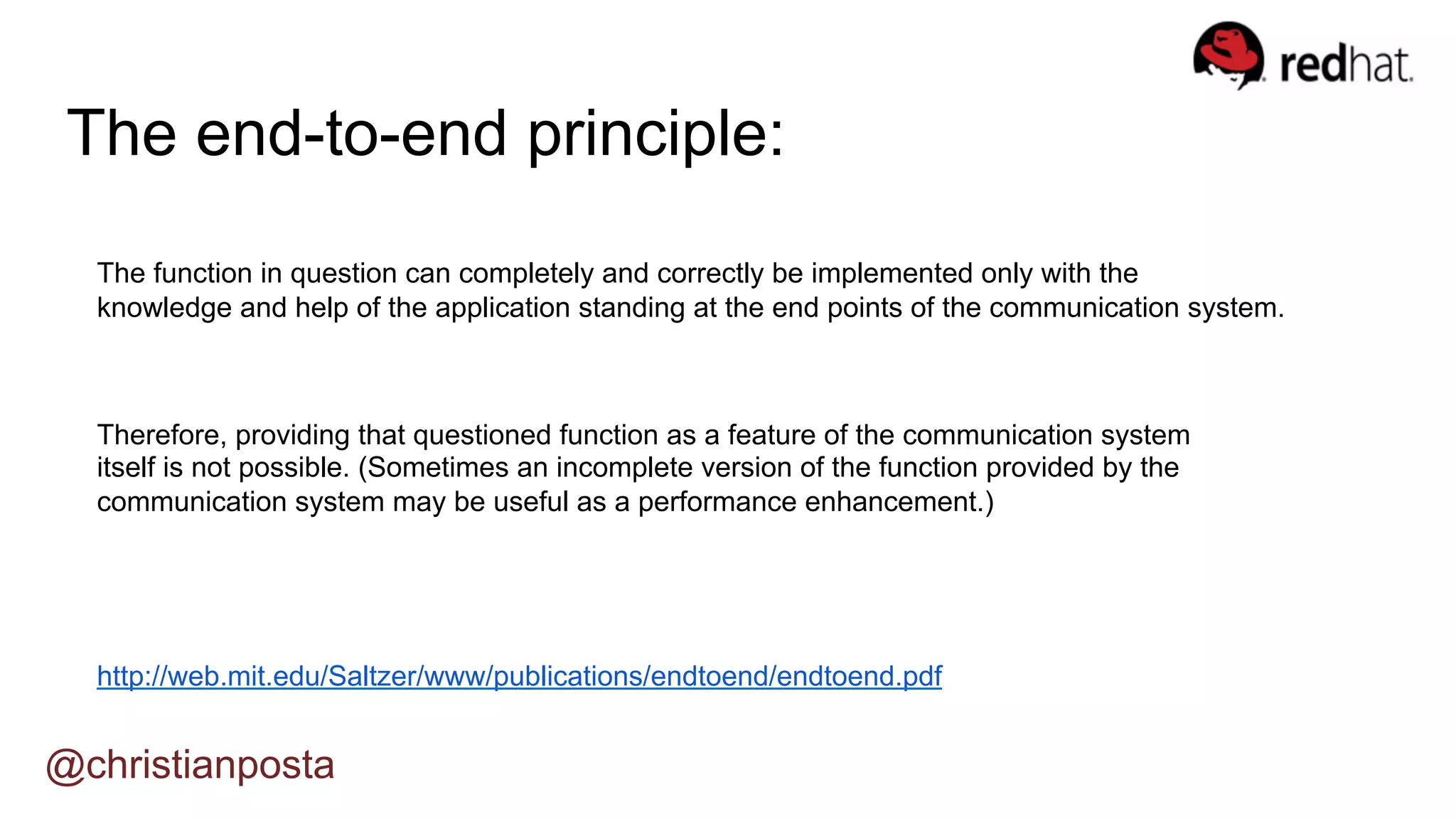 @christianposta
The end-to-end principle:
http://web.mit.edu/Saltzer/www/publications/endtoend/endtoend.pdf
The function in question can completely and correctly be implemented only with the
knowledge and help of the application standing at the end points of the communication system.
Therefore, providing that questioned function as a feature of the communication system
itself is not possible. (Sometimes an incomplete version of the function provided by the
communication system may be useful as a performance enhancement.)
 