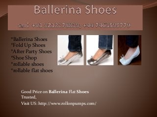 Good Price on Ballerina Flat Shoes
Trusted,
Visit US: http://www.rollonpumps.com/
*Ballerina Shoes
*Fold Up Shoes
*After Party Shoes
*Shoe Shop
*rollable shoes
*rollable flat shoes
 