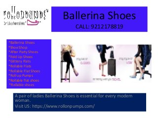 Ballerina Shoes
CALL: 9212178819
A pair of ladies Ballerina Shoes is essential for every modern
woman.
Visit US: https://www.rollonpumps.com/
*Ballerina Shoes
*Shoe Shop
*After Party Shoes
*Fold Up Shoes
*Glittery Flats
*Rollable Flats
*Rollable Flat Shoes
*Roll up Pumps
*Rollable flat shoes
*Rollable shoes
 