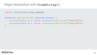Regex declaration with fromString()
import ballerina/lang.regexp;
function getPattern() returns error? {
string:RegExp a = check regexp:fromString("[Reg]ex$");
regexp:RegExp b = check regexp:fromString("[Reg]ex$");
}
11
 