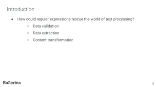 Introduction
● How could regular expressions rescue the world of text processing?
○ Data validation
○ Data extraction
○ Content transformation
5
 