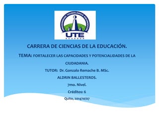 CARRERA DE CIENCIAS DE LA EDUCACIÓN. 
TEMA: FORTALECER LAS CAPACIDADES Y POTENCIALIDADES DE LA 
CIUDADANIA. 
TUTOR: Dr. Gonzalo Remache B. MSc. 
ALDRIN BALLESTEROS. 
7mo. Nivel. 
Créditos: 6 
Quito, 2014/10/07 
 