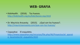 WEB- GRAFIA
• KidsHealth. (2016). Tus huesos.
http://kidshealth.org/es/kids/bones-esp.html
• Dr. Mauricio Arouesty. (2015). ¿Qué son los huesos?.
http://mauricioarouesty.com/que-son-los-huesos/
• Cepazahar. El esqueleto.
http://www.cepazahar.org/recursos/file.php/46/Proyectos/el_aparat
o_locomotor/el_esqueleto.html
 