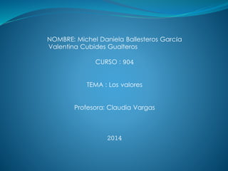 NOMBRE: Michel Daniela Ballesteros García 
Valentina Cubides Gualteros 
CURSO : 904 
TEMA : Los valores 
Profesora: Claudia Vargas 
2014 
 