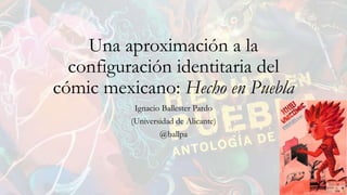 Una aproximación a la
configuración identitaria del
cómic mexicano: Hecho en Puebla
Ignacio Ballester Pardo
(Universidad de Alicante)
@ballpa
 