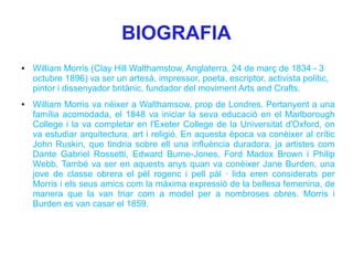 BIOGRAFIA
●   William Morris (Clay Hill Walthamstow, Anglaterra, 24 de març de 1834 - 3
    octubre 1896) va ser un artesà, impressor, poeta, escriptor, activista polític,
    pintor i dissenyador britànic, fundador del moviment Arts and Crafts.
●   William Morris va néixer a Walthamsow, prop de Londres. Pertanyent a una
    família acomodada, el 1848 va iniciar la seva educació en el Marlborough
    College i la va completar en l'Exeter College de la Universitat d'Oxford, on
    va estudiar arquitectura, art i religió. En aquesta època va conèixer al crític
    John Ruskin, que tindria sobre ell una influència duradora, ja artistes com
    Dante Gabriel Rossetti, Edward Burne-Jones, Ford Madox Brown i Philip
    Webb. També va ser en aquests anys quan va conèixer Jane Burden, una
    jove de classe obrera el pèl rogenc i pell pàl · lida eren considerats per
    Morris i els seus amics com la màxima expressió de la bellesa femenina, de
    manera que la van triar com a model per a nombroses obres. Morris i
    Burden es van casar el 1859.
 