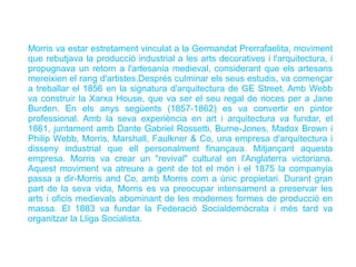 Morris va estar estretament vinculat a la Germandat Prerrafaelita, moviment
que rebutjava la producció industrial a les arts decoratives i l'arquitectura, i
propugnava un retorn a l'artesania medieval, considerant que els artesans
mereixien el rang d'artistes.Després culminar els seus estudis, va començar
a treballar el 1856 en la signatura d'arquitectura de GE Street. Amb Webb
va construir la Xarxa House, que va ser el seu regal de noces per a Jane
Burden. En els anys següents (1857-1862) es va convertir en pintor
professional. Amb la seva experiència en art i arquitectura va fundar, el
1861, juntament amb Dante Gabriel Rossetti, Burne-Jones, Madox Brown i
Philip Webb, Morris, Marshall, Faulkner & Co, una empresa d'arquitectura i
disseny industrial que ell personalment finançava. Mitjançant aquesta
empresa. Morris va crear un "revival" cultural en l'Anglaterra victoriana.
Aquest moviment va atreure a gent de tot el món i el 1875 la companyia
passa a dir-Morris and Co, amb Morris com a únic propietari. Durant gran
part de la seva vida, Morris es va preocupar intensament a preservar les
arts i oficis medievals abominant de les modernes formes de producció en
massa. El 1883 va fundar la Federació Socialdemòcrata i més tard va
organitzar la Lliga Socialista.
 