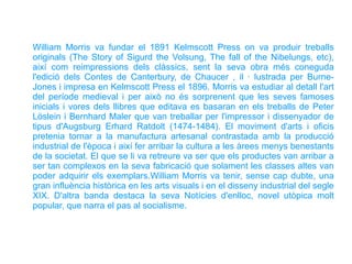 William Morris va fundar el 1891 Kelmscott Press on va produir treballs
originals (The Story of Sigurd the Volsung, The fall of the Nibelungs, etc),
així com reimpressions dels clàssics, sent la seva obra més coneguda
l'edició dels Contes de Canterbury, de Chaucer , il · lustrada per Burne-
Jones i impresa en Kelmscott Press el 1896. Morris va estudiar al detall l'art
del període medieval i per això no és sorprenent que les seves famoses
inicials i vores dels llibres que editava es basaran en els treballs de Peter
Löslein i Bernhard Maler que van treballar per l'impressor i dissenyador de
tipus d'Augsburg Erhard Ratdolt (1474-1484). El moviment d'arts i oficis
pretenia tornar a la manufactura artesanal contrastada amb la producció
industrial de l'època i així fer arribar la cultura a les àrees menys benestants
de la societat. El que se li va retreure va ser que els productes van arribar a
ser tan complexos en la seva fabricació que solament les classes altes van
poder adquirir els exemplars.William Morris va tenir, sense cap dubte, una
gran influència històrica en les arts visuals i en el disseny industrial del segle
XIX. D'altra banda destaca la seva Notícies d'enlloc, novel utòpica molt
popular, que narra el pas al socialisme.
 
