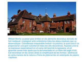 William Morris va posar gran èmfasi en els elements decoratius derivats de
l'art medieval i impregnar amb simbolisme totes les àrees creatives que va
desenvolupar. Considerava inseparable l'estudi i la pràctica, la qual cosa li va
proporcionar una gran autoritat en totes les arts decoratives. Aquesta unió la
va expressar especialment en el camp del teixit de la tapisseria, el art
aprendre sense més ajuda que la documentada en un llibre del segle XVIII.
Cal reconèixer en les seves obres la simplificació de les formes i abstracció
en certa manera de la natura a l'hora de plasmar-les en estampats de papers
i tapissos.
 